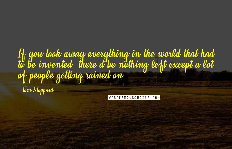 Tom Stoppard quotes: If you took away everything in the world that had to be invented, there'd be nothing left except a lot of people getting rained on. Tom Stoppard quotes: If you took away everything in the world that had to be invented, there'd be nothing left except a lot of people getting rained on.