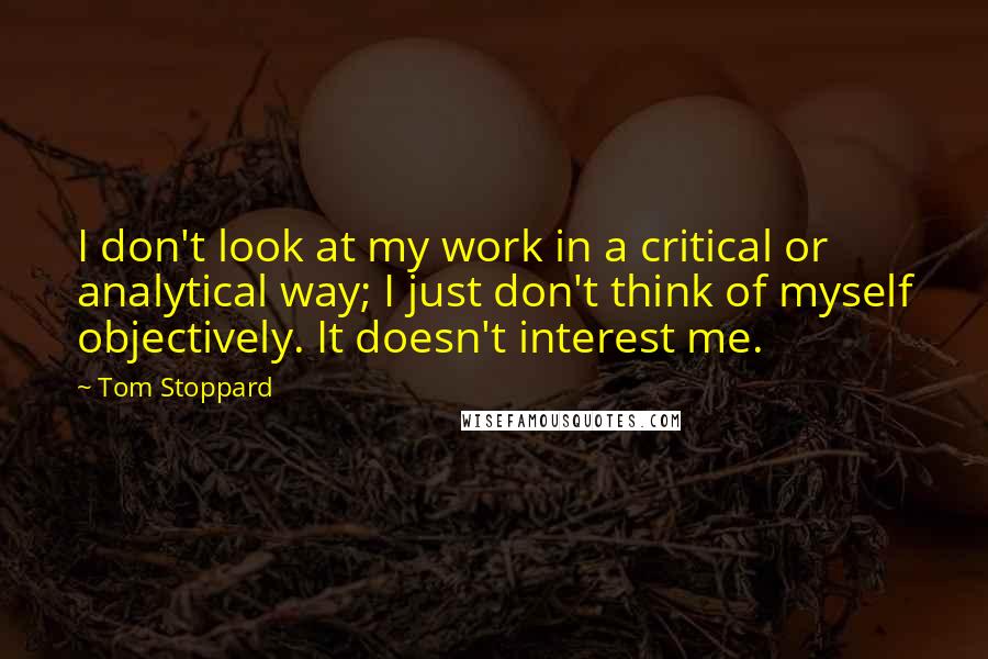 Tom Stoppard quotes: I don't look at my work in a critical or analytical way; I just don't think of myself objectively. It doesn't interest me. Tom Stoppard quotes: I don't look at my work in a critical or analytical way; I just don't think of myself objectively. It doesn't interest me.