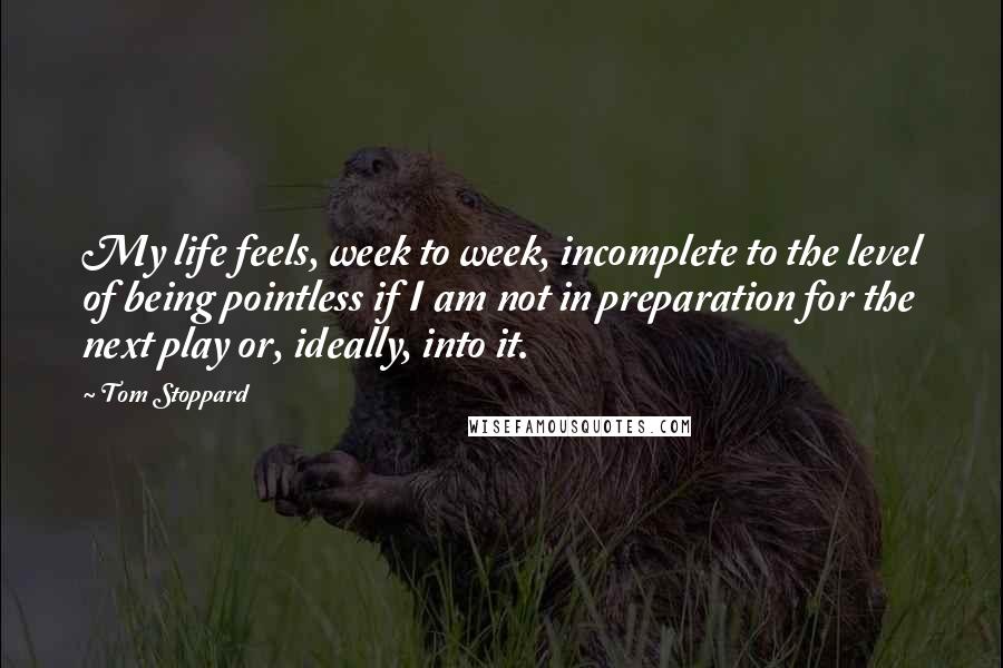 Tom Stoppard quotes: My life feels, week to week, incomplete to the level of being pointless if I am not in preparation for the next play or, ideally, into it. Tom Stoppard quotes: My life feels, week to week, incomplete to the level of being pointless if I am not in preparation for the next play or, ideally, into it.