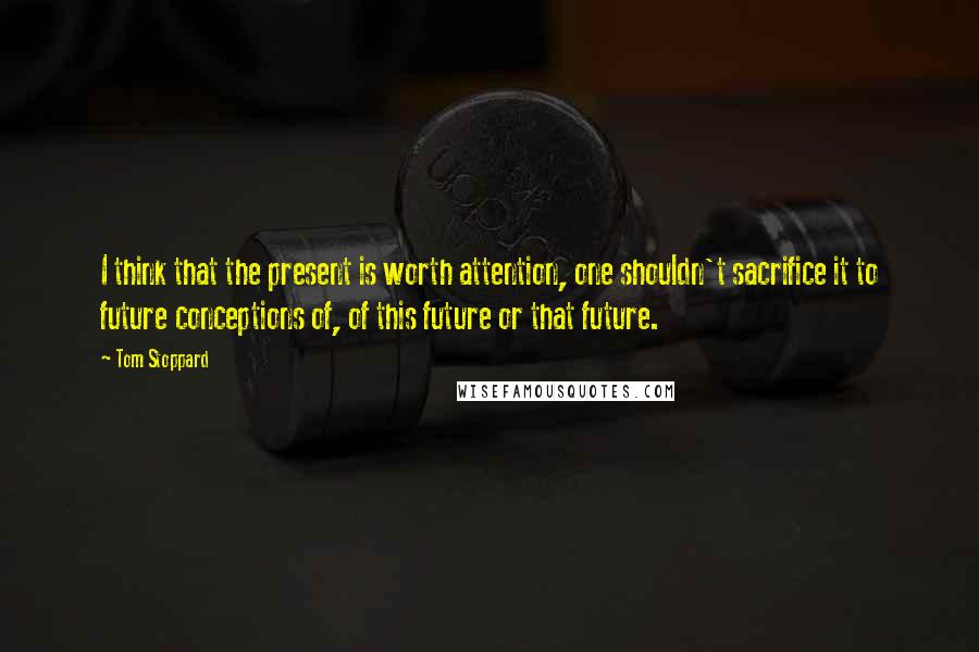 Tom Stoppard quotes: I think that the present is worth attention, one shouldn't sacrifice it to future conceptions of, of this future or that future.