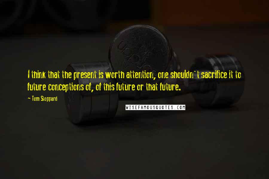 Tom Stoppard quotes: I think that the present is worth attention, one shouldn't sacrifice it to future conceptions of, of this future or that future. Tom Stoppard quotes: I think that the present is worth attention, one shouldn't sacrifice it to future conceptions of, of this future or that future.