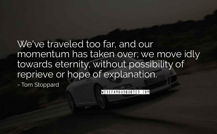 Tom Stoppard quotes: We've traveled too far, and our momentum has taken over; we move idly towards eternity, without possibility of reprieve or hope of explanation. Tom Stoppard quotes: We've traveled too far, and our momentum has taken over; we move idly towards eternity, without possibility of reprieve or hope of explanation.