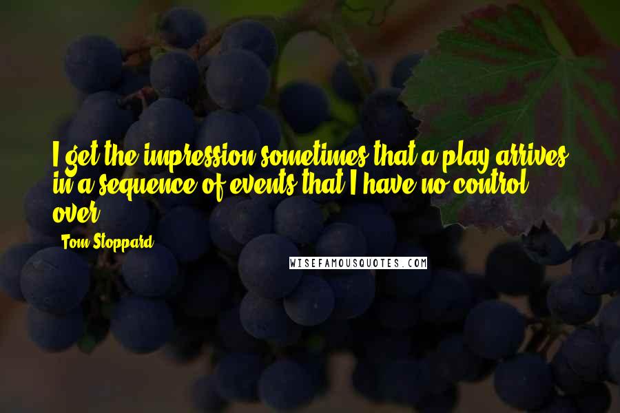 Tom Stoppard quotes: I get the impression sometimes that a play arrives in a sequence of events that I have no control over.