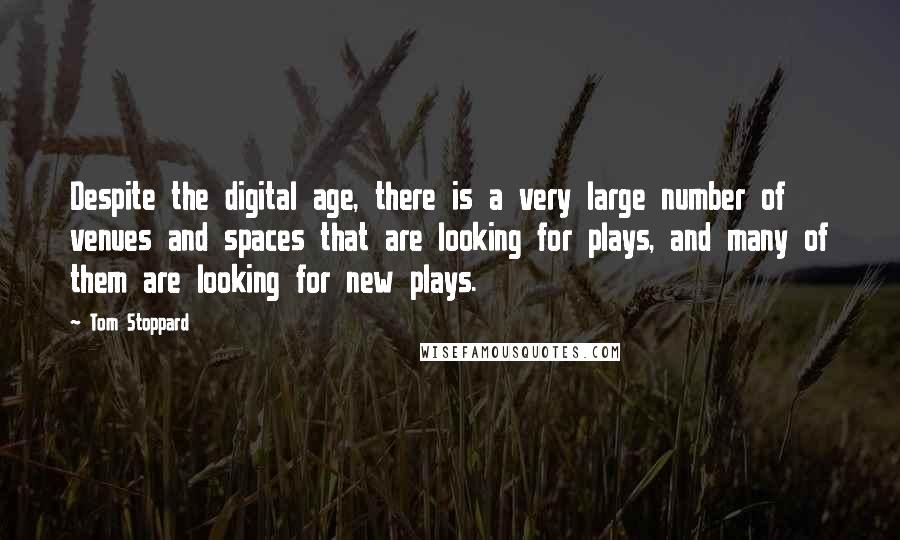 Tom Stoppard quotes: Despite the digital age, there is a very large number of venues and spaces that are looking for plays, and many of them are looking for new plays. Tom Stoppard quotes: Despite the digital age, there is a very large number of venues and spaces that are looking for plays, and many of them are looking for new plays.