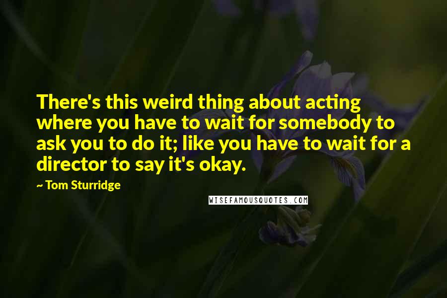 Tom Sturridge quotes: There's this weird thing about acting where you have to wait for somebody to ask you to do it; like you have to wait for a director to say it's