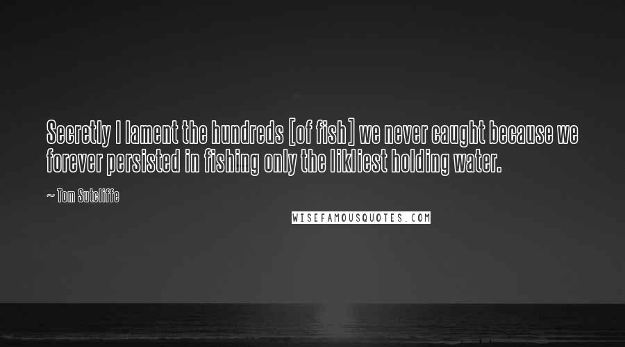 Tom Sutcliffe quotes: Secretly I lament the hundreds [of fish] we never caught because we forever persisted in fishing only the likliest holding water.