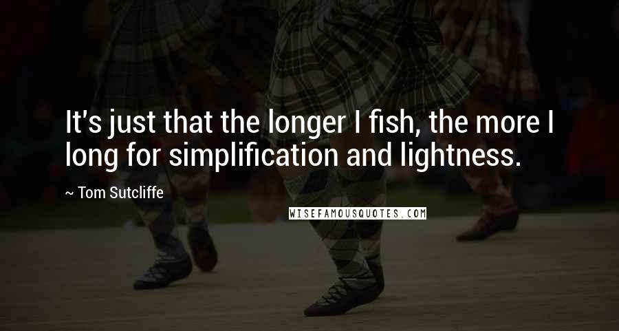 Tom Sutcliffe quotes: It's just that the longer I fish, the more I long for simplification and lightness.
