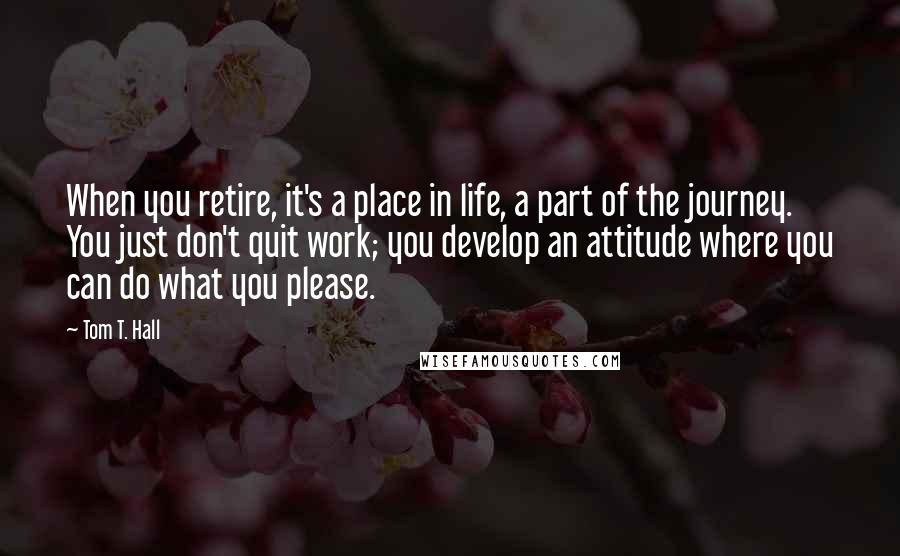 Tom T. Hall quotes: When you retire, it's a place in life, a part of the journey. You just don't quit work; you develop an attitude where you can do what you please.