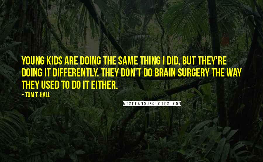 Tom T. Hall quotes: Young kids are doing the same thing I did, but they're doing it differently. They don't do brain surgery the way they used to do it either.