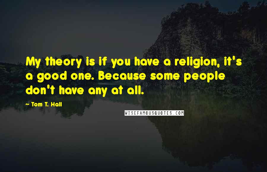 Tom T. Hall quotes: My theory is if you have a religion, it's a good one. Because some people don't have any at all.