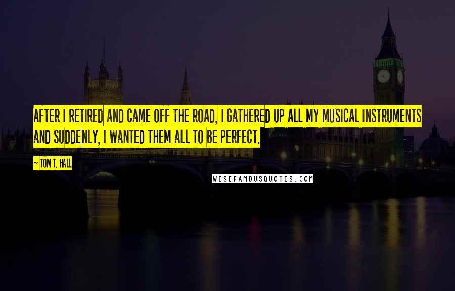 Tom T. Hall quotes: After I retired and came off the road, I gathered up all my musical instruments and suddenly, I wanted them all to be perfect.