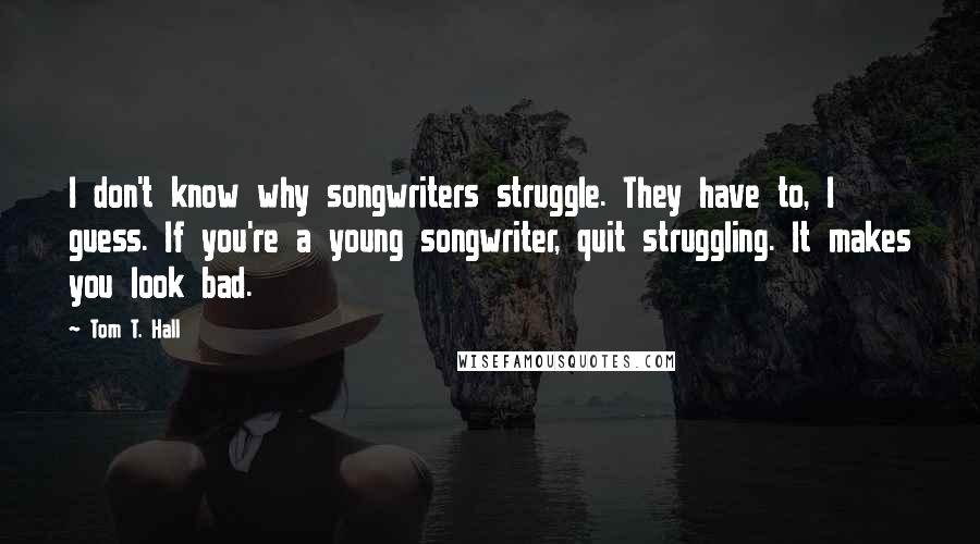 Tom T. Hall quotes: I don't know why songwriters struggle. They have to, I guess. If you're a young songwriter, quit struggling. It makes you look bad.