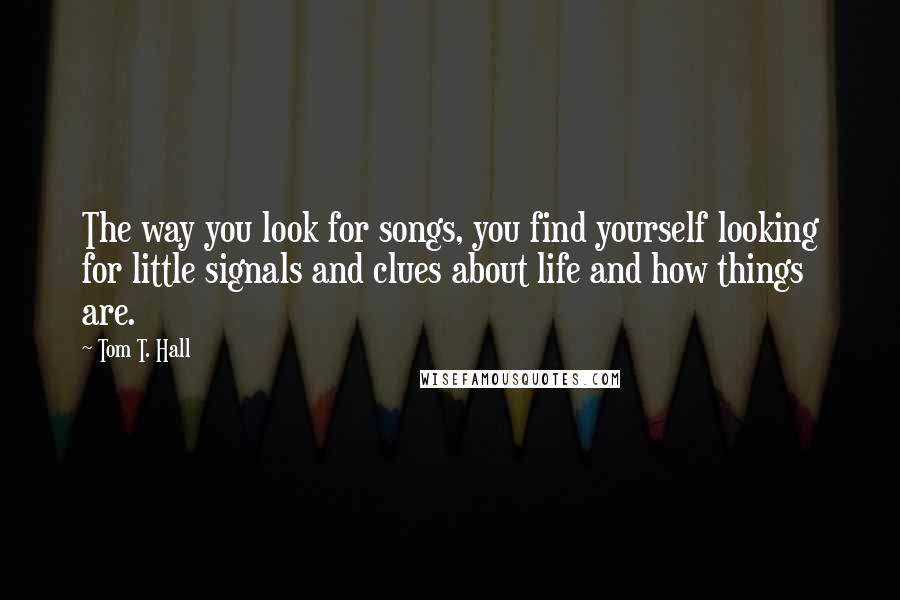 Tom T. Hall quotes: The way you look for songs, you find yourself looking for little signals and clues about life and how things are.