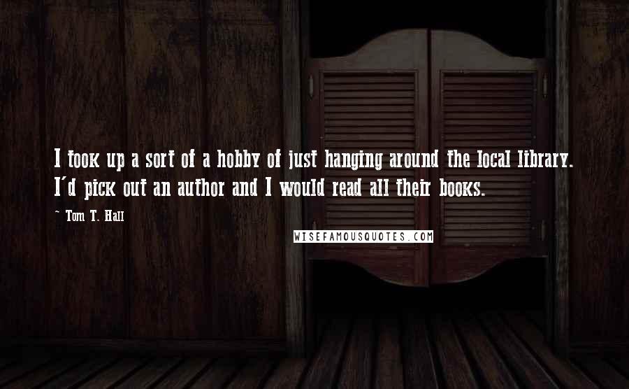 Tom T. Hall quotes: I took up a sort of a hobby of just hanging around the local library. I'd pick out an author and I would read all their books.