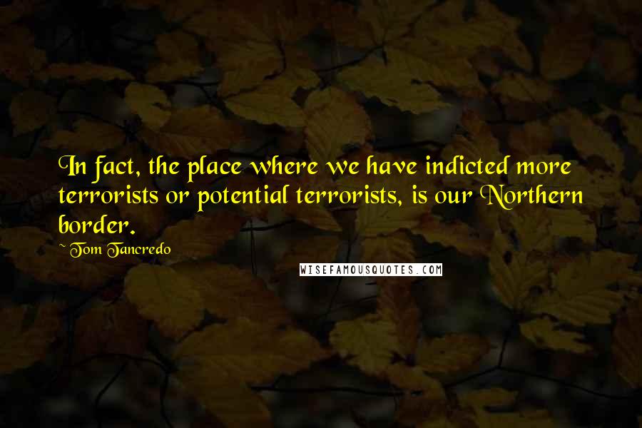 Tom Tancredo quotes: In fact, the place where we have indicted more terrorists or potential terrorists, is our Northern border.