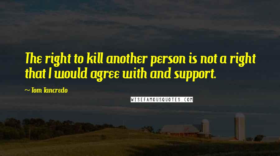 Tom Tancredo quotes: The right to kill another person is not a right that I would agree with and support.