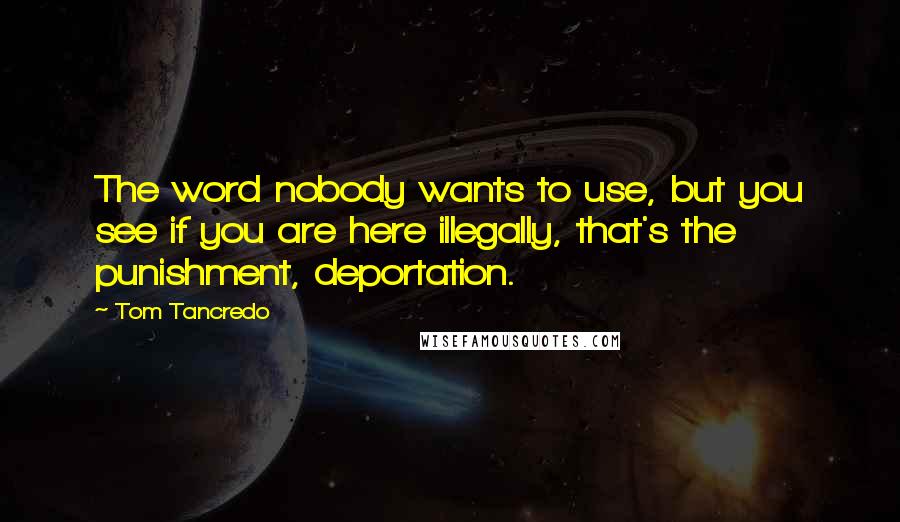 Tom Tancredo quotes: The word nobody wants to use, but you see if you are here illegally, that's the punishment, deportation.