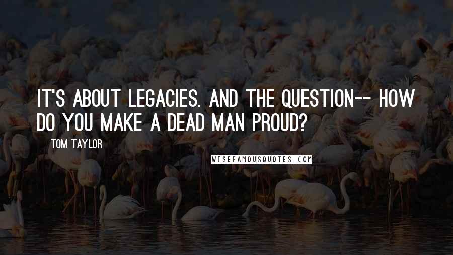 Tom Taylor quotes: It's about legacies. And the question-- how do you make a dead man proud?