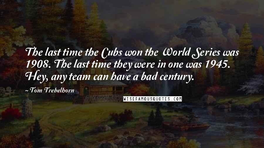 Tom Trebelhorn quotes: The last time the Cubs won the World Series was 1908. The last time they were in one was 1945. Hey, any team can have a bad century.