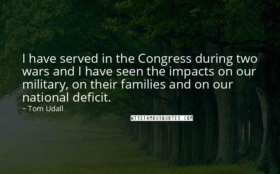 Tom Udall quotes: I have served in the Congress during two wars and I have seen the impacts on our military, on their families and on our national deficit. Tom Udall quotes: I have served in the Congress during two wars and I have seen the impacts on our military, on their families and on our national deficit.