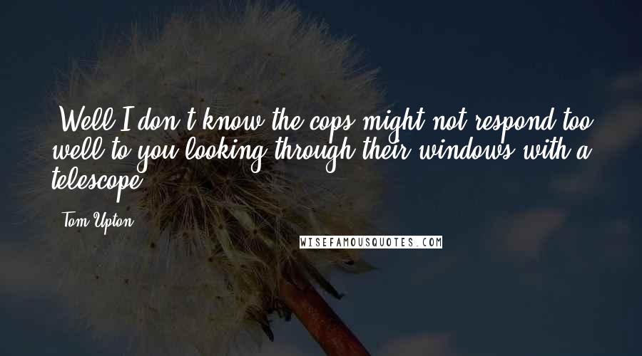 Tom Upton quotes: "Well I don't know the cops might not respond too well to you looking through their windows with a telescope."