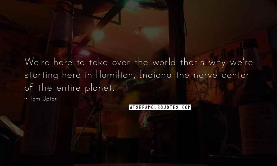 Tom Upton quotes: We're here to take over the world that's why we're starting here in Hamilton, Indiana the nerve center of the entire planet.