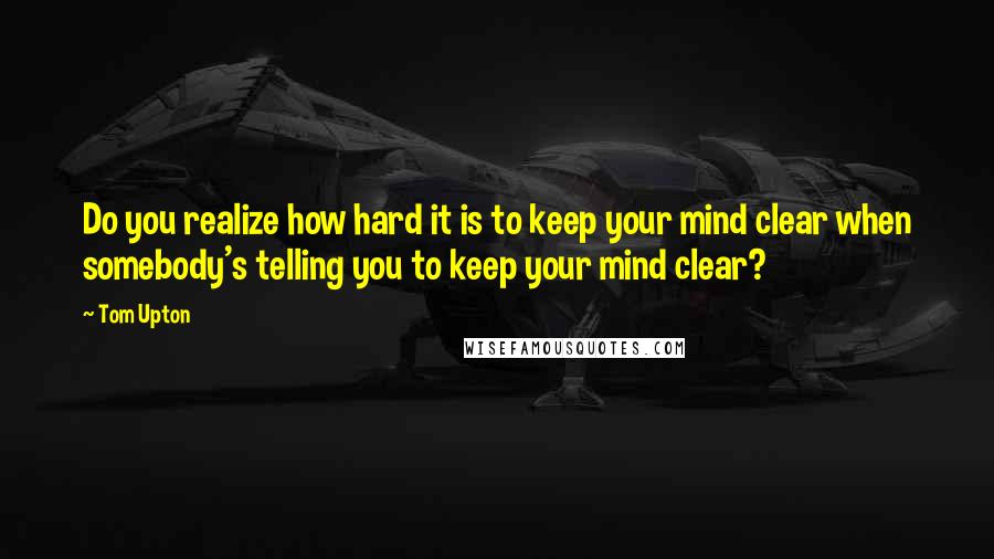 Tom Upton quotes: Do you realize how hard it is to keep your mind clear when somebody's telling you to keep your mind clear?