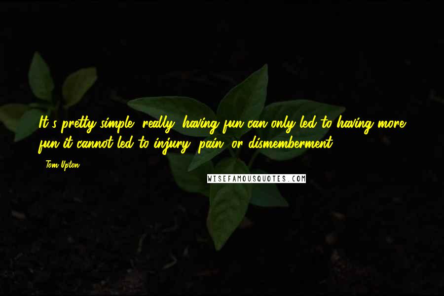 Tom Upton quotes: It's pretty simple, really: having fun can only led to having more fun it cannot led to injury, pain, or dismemberment.