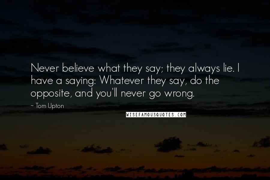 Tom Upton quotes: Never believe what they say; they always lie. I have a saying: Whatever they say, do the opposite, and you'll never go wrong.