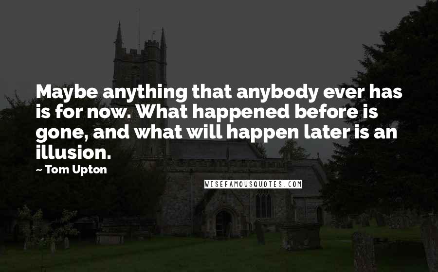 Tom Upton quotes: Maybe anything that anybody ever has is for now. What happened before is gone, and what will happen later is an illusion.