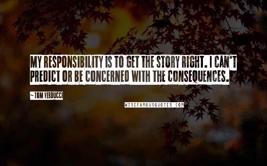 Tom Verducci quotes: My responsibility is to get the story right. I can't predict or be concerned with the consequences.