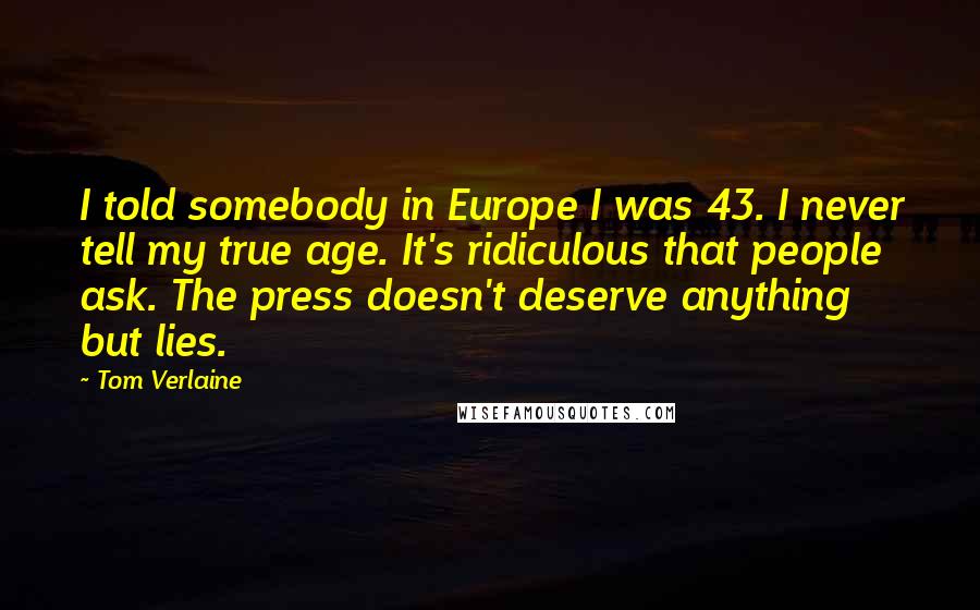 Tom Verlaine quotes: I told somebody in Europe I was 43. I never tell my true age. It's ridiculous that people ask. The press doesn't deserve anything but lies. Tom Verlaine quotes: I told somebody in Europe I was 43. I never tell my true age. It's ridiculous that people ask. The press doesn't deserve anything but lies.