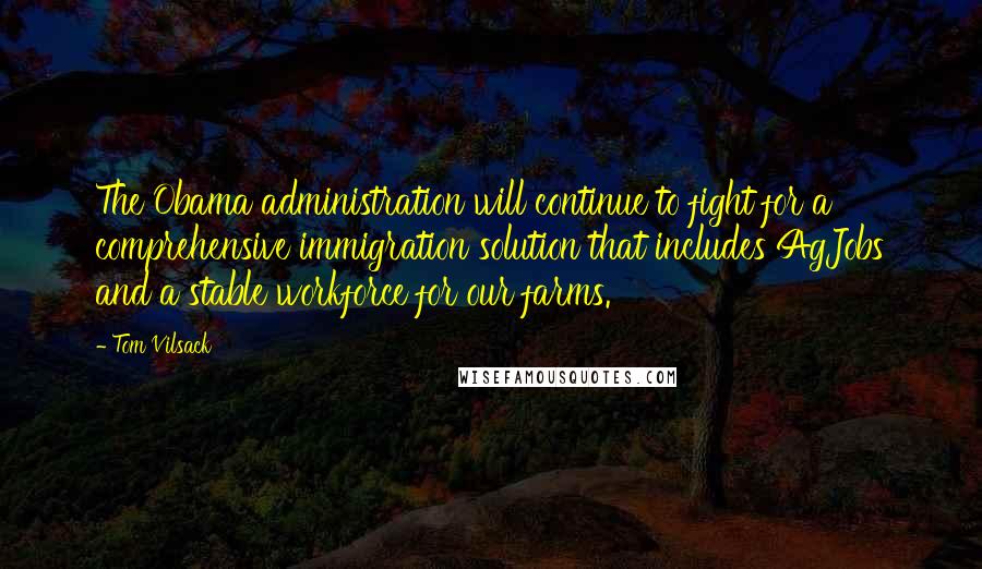 Tom Vilsack quotes: The Obama administration will continue to fight for a comprehensive immigration solution that includes AgJobs and a stable workforce for our farms.