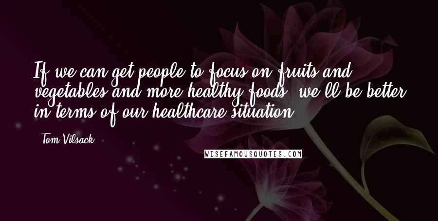 Tom Vilsack quotes: If we can get people to focus on fruits and vegetables and more healthy foods, we'll be better in terms of our healthcare situation.