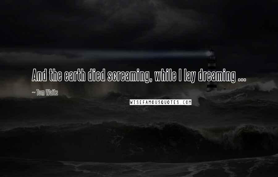 Tom Waits quotes: And the earth died screaming, while I lay dreaming ...