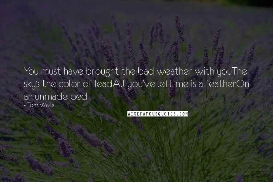 Tom Waits quotes: You must have brought the bad weather with youThe sky's the color of leadAll you've left me is a featherOn an unmade bed