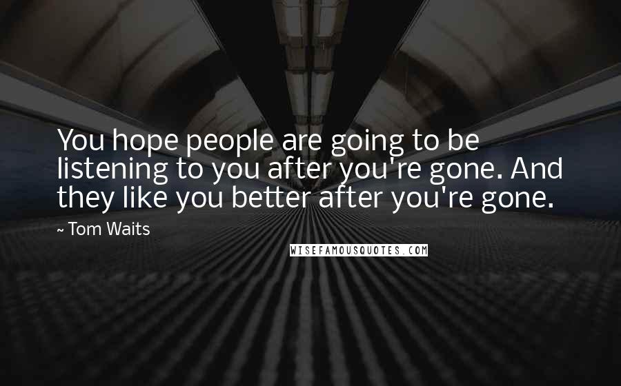 Tom Waits quotes: You hope people are going to be listening to you after you're gone. And they like you better after you're gone.