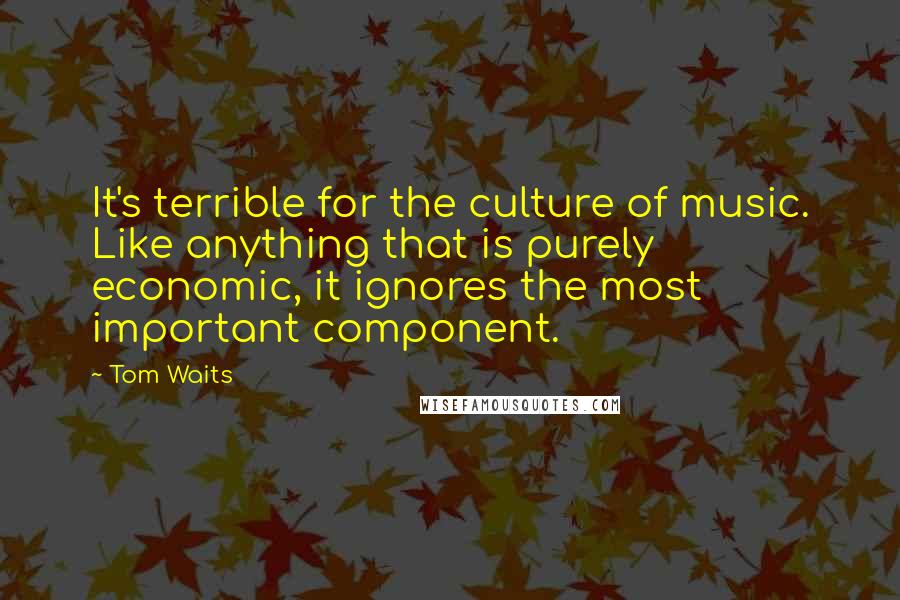 Tom Waits quotes: It's terrible for the culture of music. Like anything that is purely economic, it ignores the most important component.