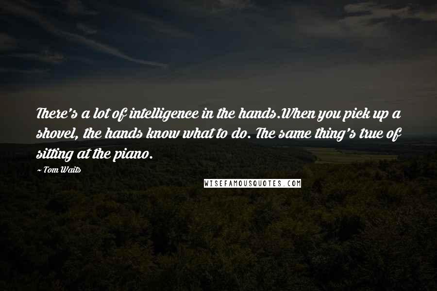 Tom Waits quotes: There's a lot of intelligence in the hands.When you pick up a shovel, the hands know what to do. The same thing's true of sitting at the piano.