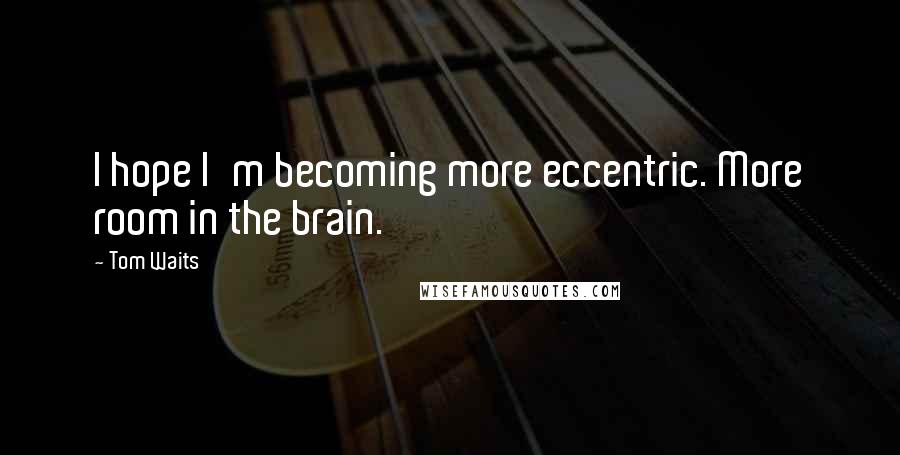 Tom Waits quotes: I hope I'm becoming more eccentric. More room in the brain.