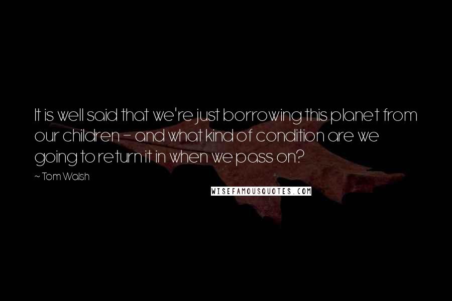 Tom Walsh quotes: It is well said that we're just borrowing this planet from our children - and what kind of condition are we going to return it in when we pass on?