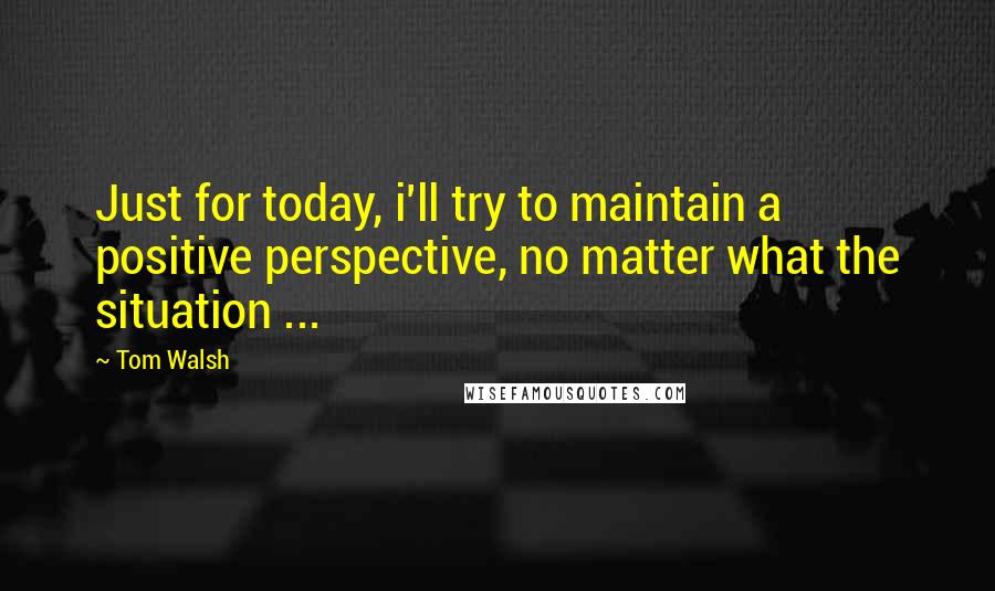 Tom Walsh quotes: Just for today, i'll try to maintain a positive perspective, no matter what the situation ...