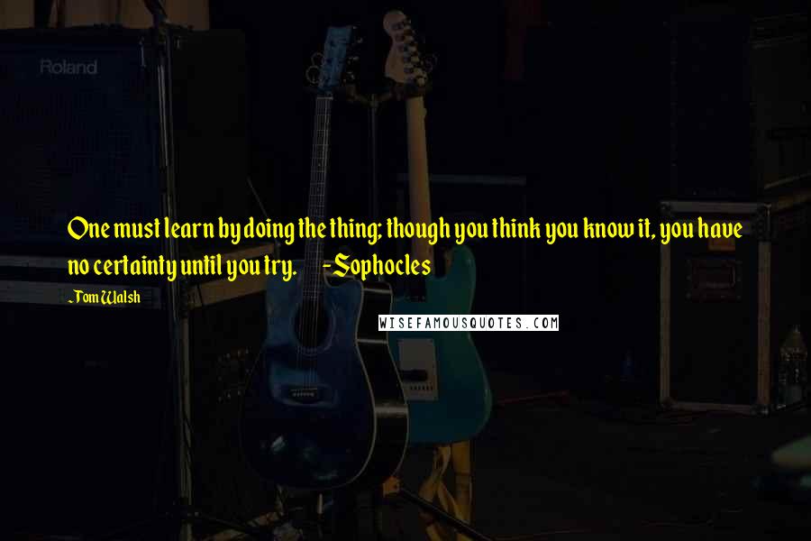 Tom Walsh quotes: One must learn by doing the thing; though you think you know it, you have no certainty until you try. -Sophocles