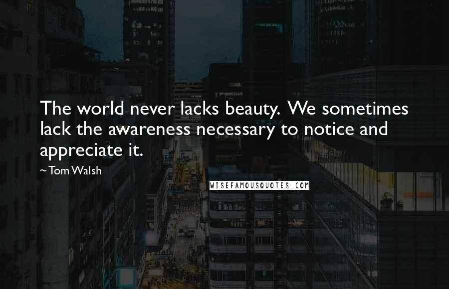 Tom Walsh quotes: The world never lacks beauty. We sometimes lack the awareness necessary to notice and appreciate it.