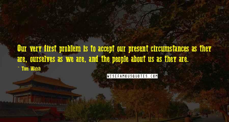 Tom Walsh quotes: Our very first problem is to accept our present circumstances as they are, ourselves as we are, and the people about us as they are.