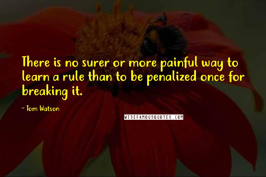 Tom Watson quotes: There is no surer or more painful way to learn a rule than to be penalized once for breaking it.