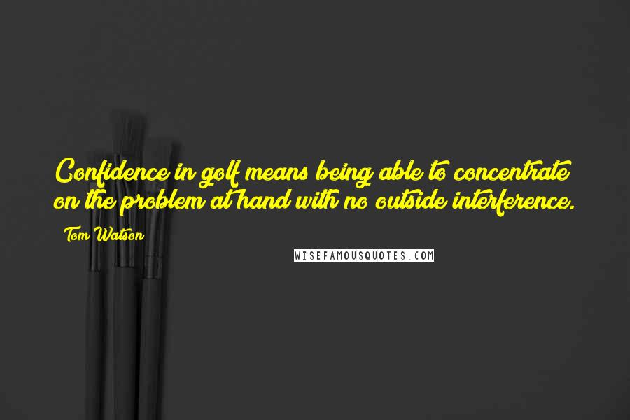 Tom Watson quotes: Confidence in golf means being able to concentrate on the problem at hand with no outside interference.