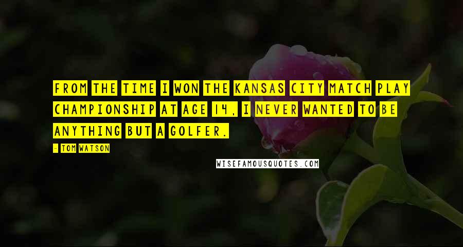 Tom Watson quotes: From the time I won the Kansas City Match Play championship at age 14, I never wanted to be anything but a golfer.