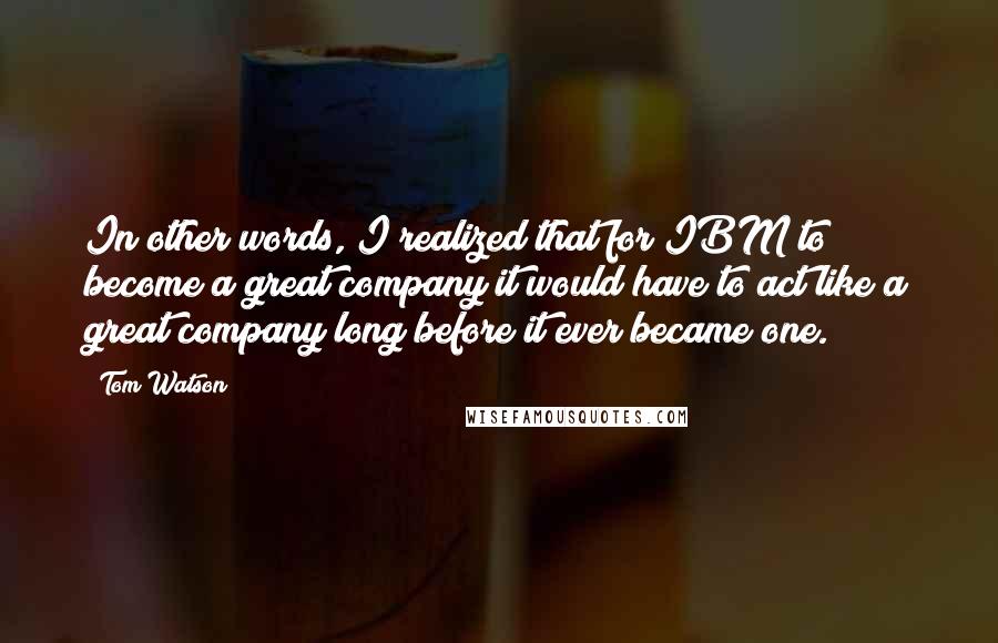 Tom Watson quotes: In other words, I realized that for IBM to become a great company it would have to act like a great company long before it ever became one.