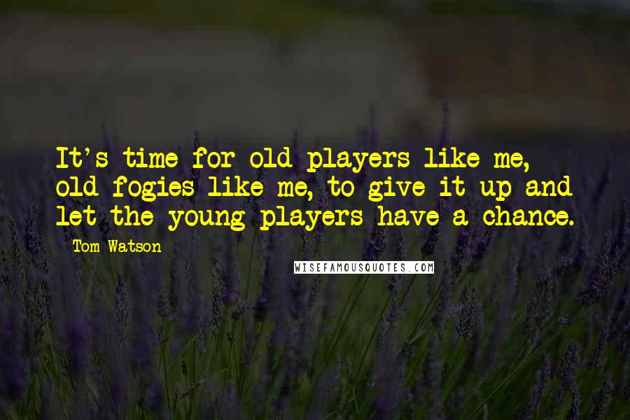 Tom Watson quotes: It's time for old players like me, old fogies like me, to give it up and let the young players have a chance.